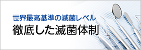 世界最高基準の滅菌レベル 徹底した滅菌体制