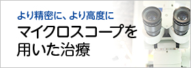 より精密に、より高度に マイクロスコープを 用いた治療