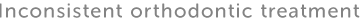 Inconsistent orthodontic treatment